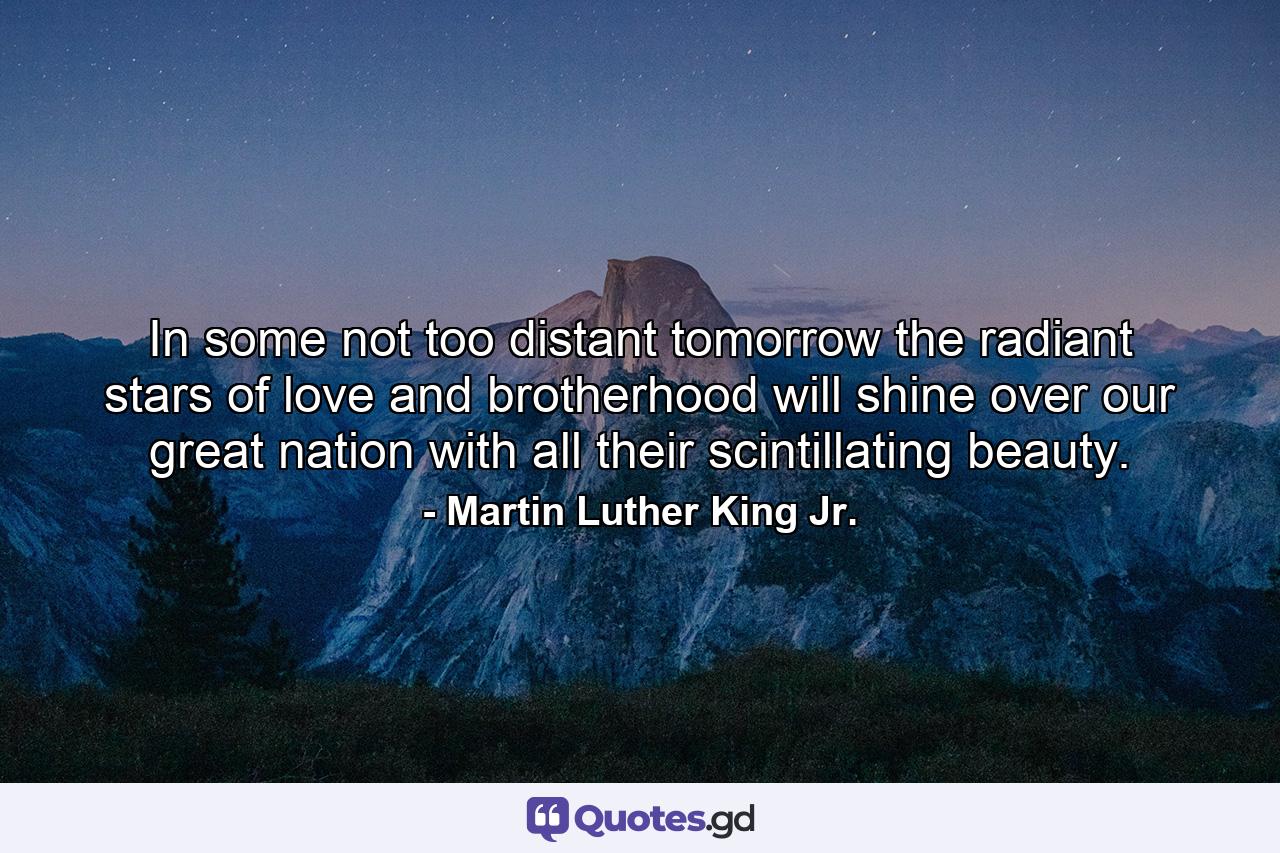 In some not too distant tomorrow the radiant stars of love and brotherhood will shine over our great nation with all their scintillating beauty. - Quote by Martin Luther King Jr.