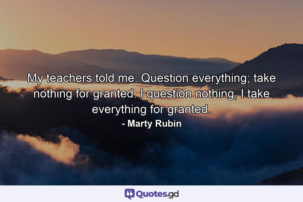 My teachers told me: Question everything; take nothing for granted. I question nothing, I take everything for granted. - Quote by Marty Rubin