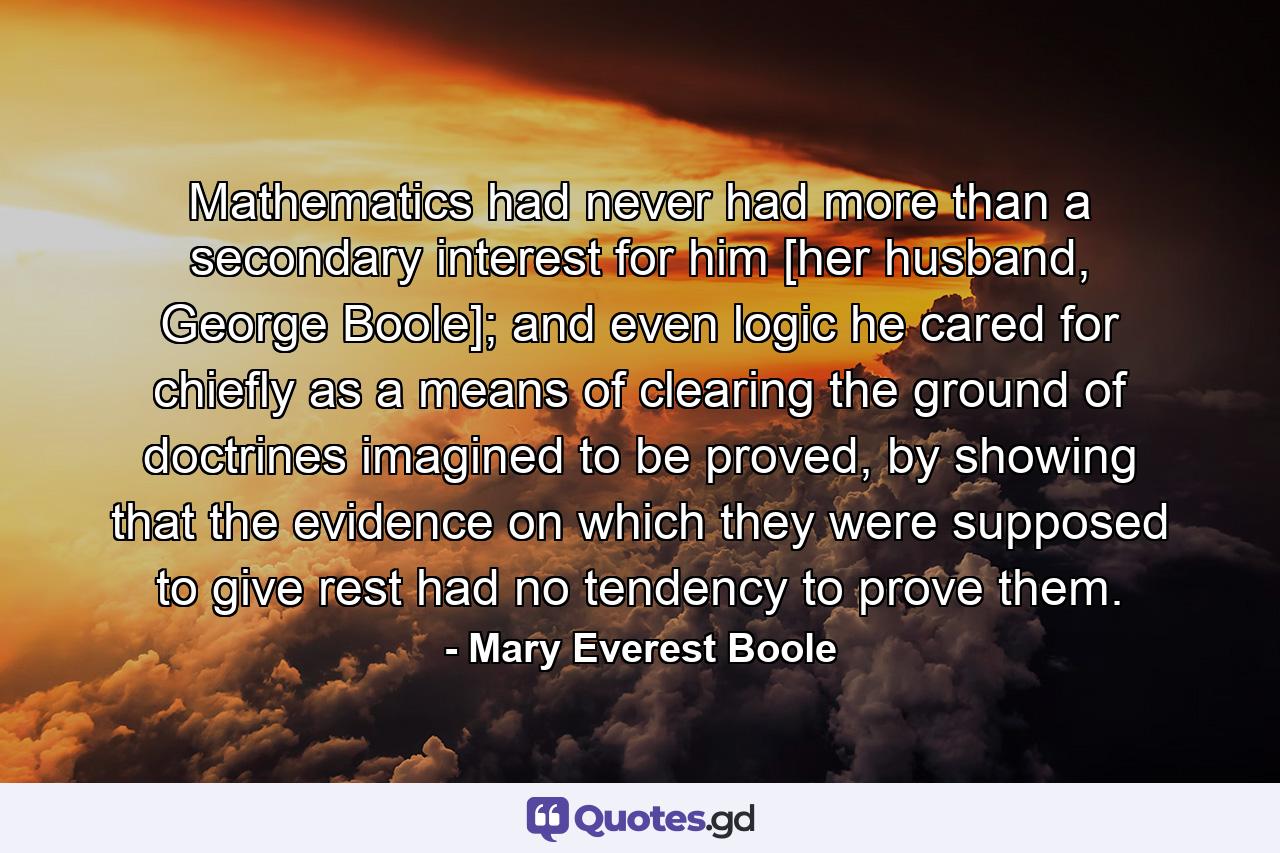 Mathematics had never had more than a secondary interest for him [her husband, George Boole]; and even logic he cared for chiefly as a means of clearing the ground of doctrines imagined to be proved, by showing that the evidence on which they were supposed to give rest had no tendency to prove them. - Quote by Mary Everest Boole