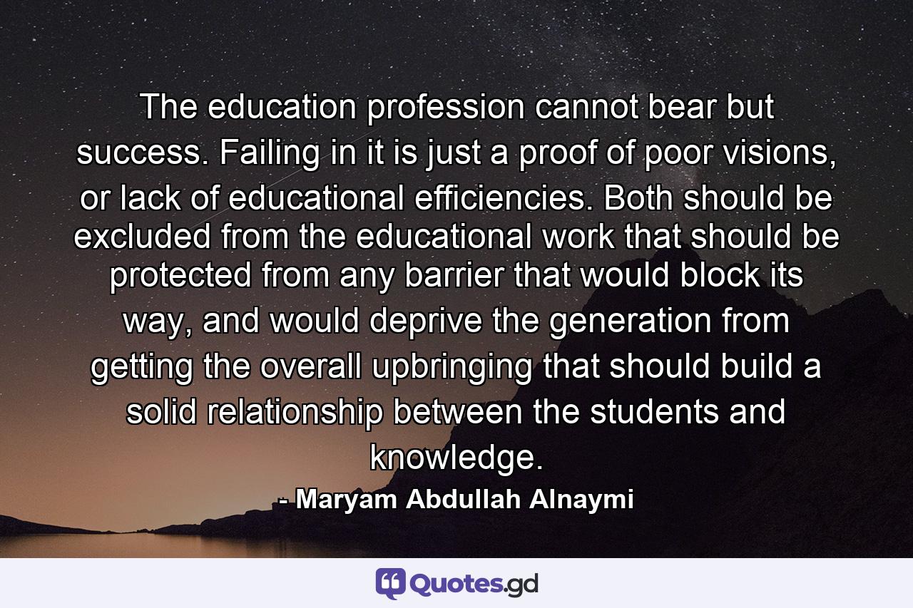 The education profession cannot bear but success. Failing in it is just a proof of poor visions, or lack of educational efficiencies. Both should be excluded from the educational work that should be protected from any barrier that would block its way, and would deprive the generation from getting the overall upbringing that should build a solid relationship between the students and knowledge. - Quote by Maryam Abdullah Alnaymi