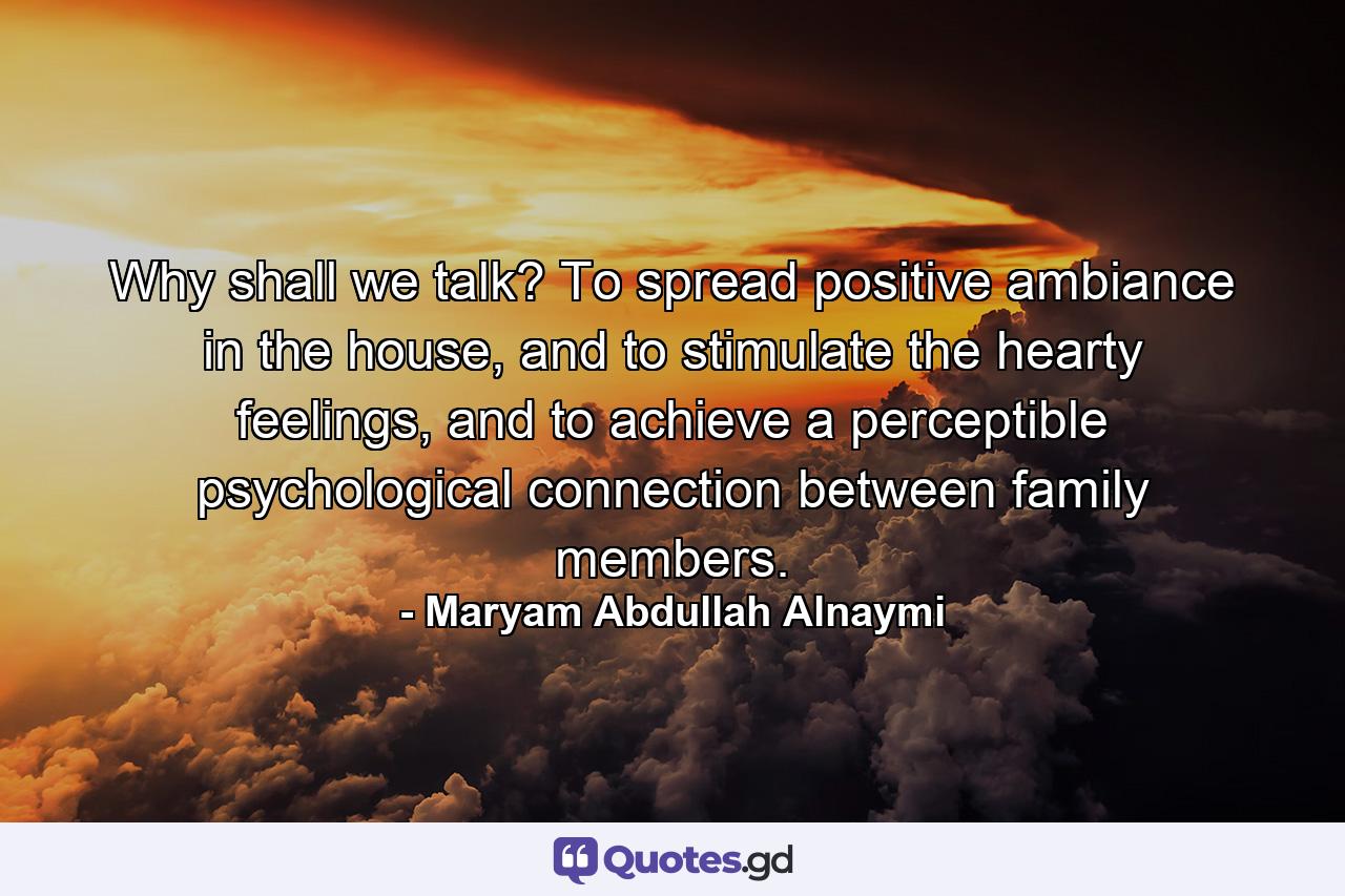 Why shall we talk? To spread positive ambiance in the house, and to stimulate the hearty feelings, and to achieve a perceptible psychological connection between family members. - Quote by Maryam Abdullah Alnaymi