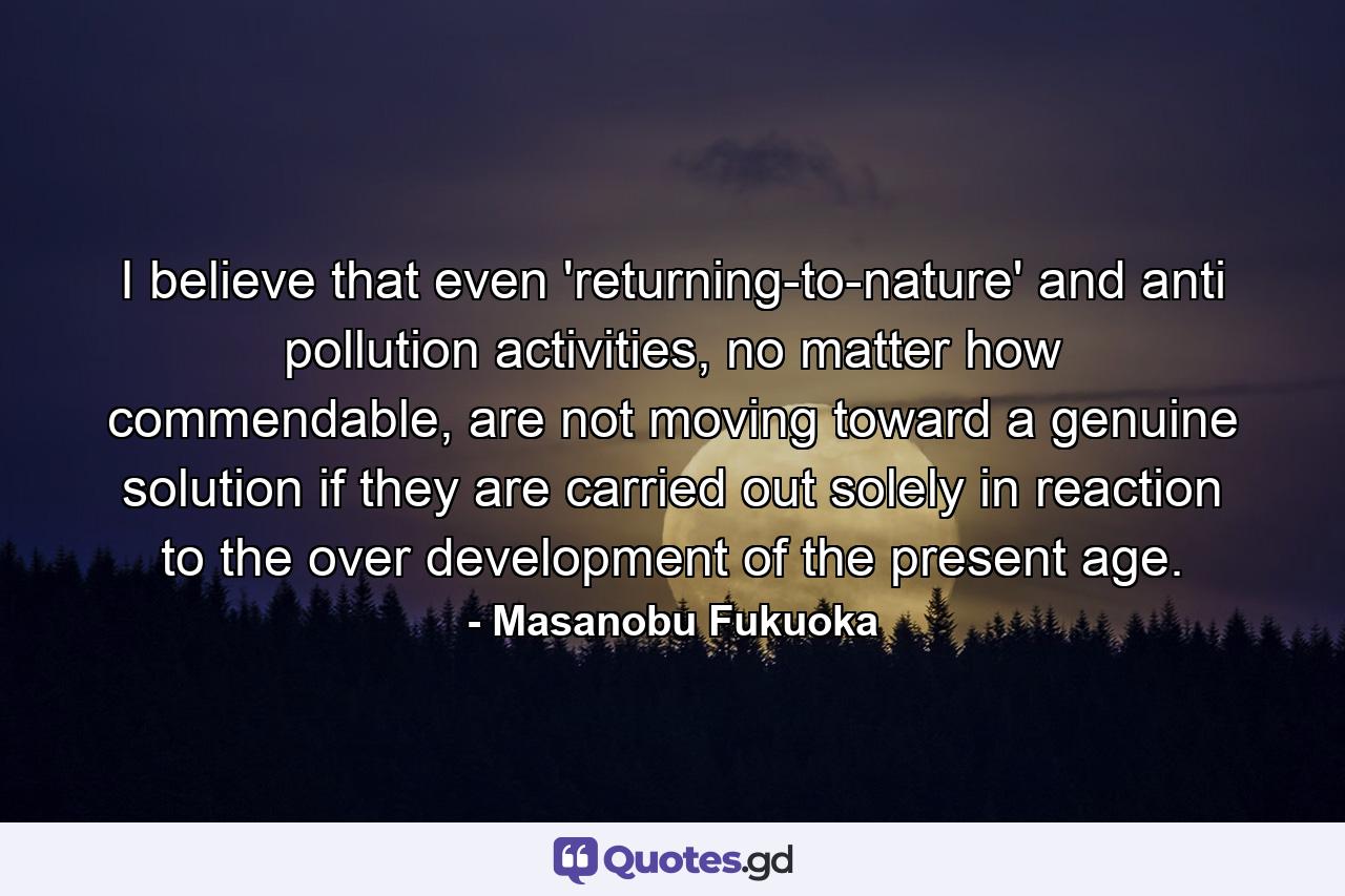 I believe that even 'returning-to-nature' and anti pollution activities, no matter how commendable, are not moving toward a genuine solution if they are carried out solely in reaction to the over development of the present age. - Quote by Masanobu Fukuoka