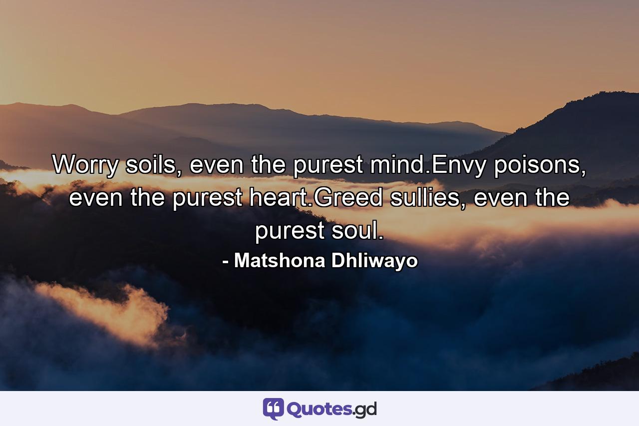 Worry soils, even the purest mind.Envy poisons, even the purest heart.Greed sullies, even the purest soul. - Quote by Matshona Dhliwayo