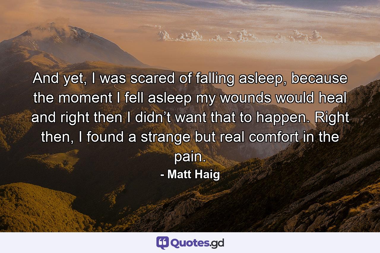 And yet, I was scared of falling asleep, because the moment I fell asleep my wounds would heal and right then I didn’t want that to happen. Right then, I found a strange but real comfort in the pain. - Quote by Matt Haig