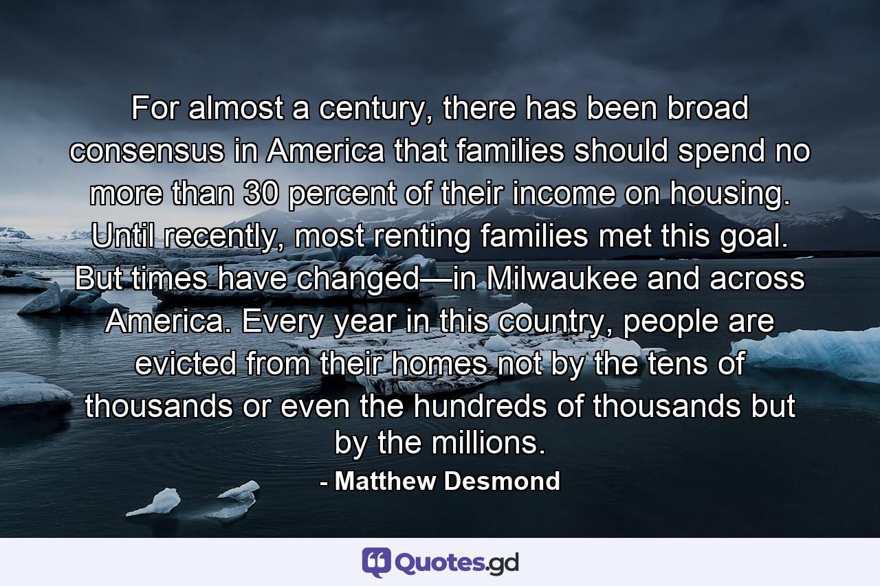 For almost a century, there has been broad consensus in America that families should spend no more than 30 percent of their income on housing. Until recently, most renting families met this goal. But times have changed—in Milwaukee and across America. Every year in this country, people are evicted from their homes not by the tens of thousands or even the hundreds of thousands but by the millions. - Quote by Matthew Desmond