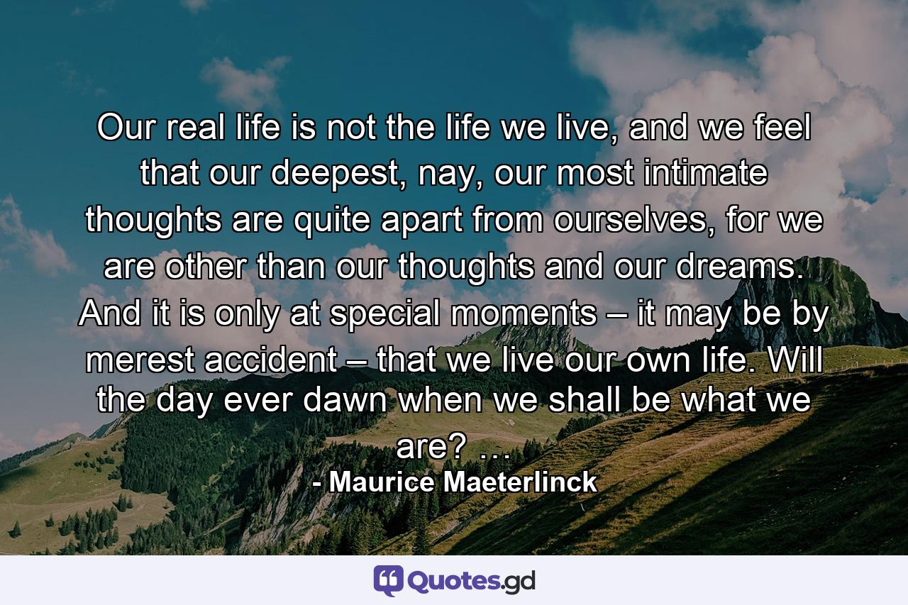 Our real life is not the life we live, and we feel that our deepest, nay, our most intimate thoughts are quite apart from ourselves, for we are other than our thoughts and our dreams. And it is only at special moments – it may be by merest accident – that we live our own life. Will the day ever dawn when we shall be what we are? … - Quote by Maurice Maeterlinck