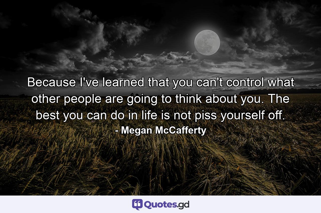 Because I've learned that you can't control what other people are going to think about you. The best you can do in life is not piss yourself off. - Quote by Megan McCafferty