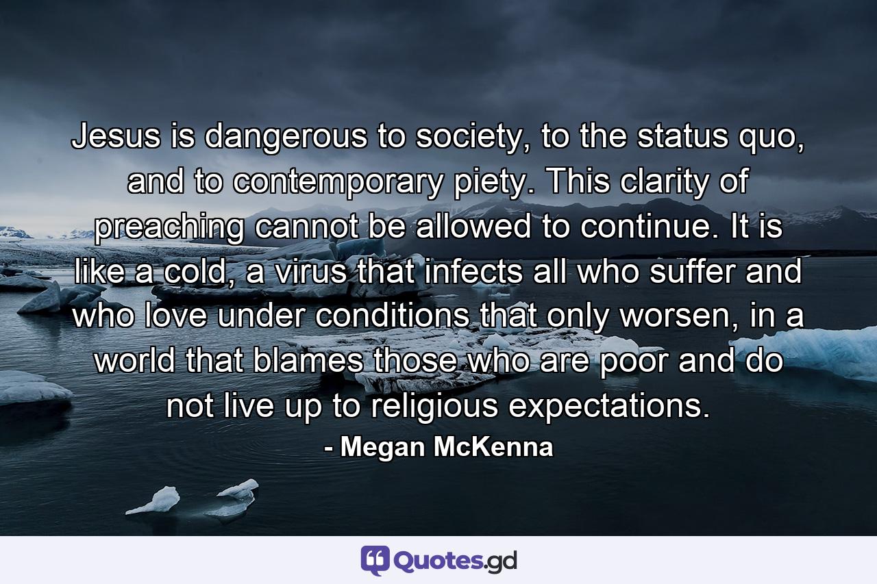 Jesus is dangerous to society, to the status quo, and to contemporary piety. This clarity of preaching cannot be allowed to continue. It is like a cold, a virus that infects all who suffer and who love under conditions that only worsen, in a world that blames those who are poor and do not live up to religious expectations. - Quote by Megan McKenna