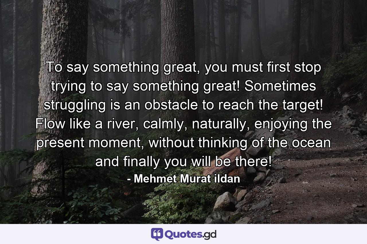 To say something great, you must first stop trying to say something great! Sometimes struggling is an obstacle to reach the target! Flow like a river, calmly, naturally, enjoying the present moment, without thinking of the ocean and finally you will be there! - Quote by Mehmet Murat ildan