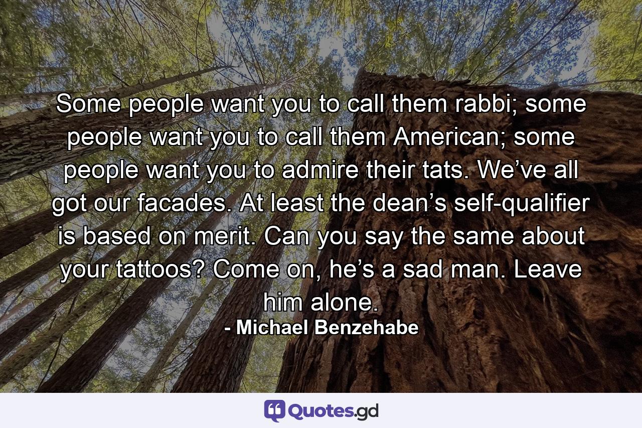 Some people want you to call them rabbi; some people want you to call them American; some people want you to admire their tats. We’ve all got our facades. At least the dean’s self-qualifier is based on merit. Can you say the same about your tattoos? Come on, he’s a sad man. Leave him alone. - Quote by Michael Benzehabe