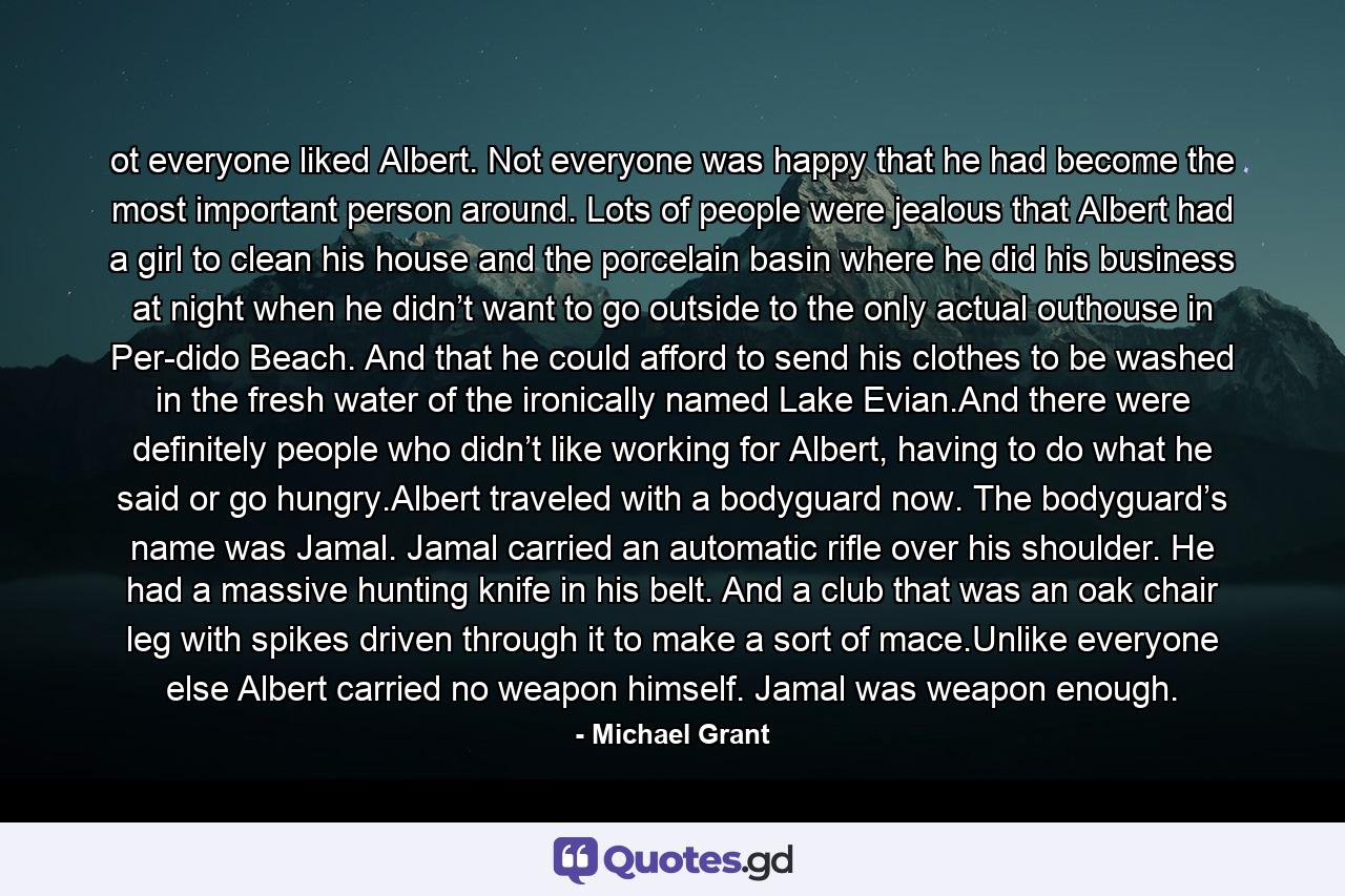 ot everyone liked Albert. Not everyone was happy that he had become the most important person around. Lots of people were jealous that Albert had a girl to clean his house and the porcelain basin where he did his business at night when he didn’t want to go outside to the only actual outhouse in Per-dido Beach. And that he could afford to send his clothes to be washed in the fresh water of the ironically named Lake Evian.And there were definitely people who didn’t like working for Albert, having to do what he said or go hungry.Albert traveled with a bodyguard now. The bodyguard’s name was Jamal. Jamal carried an automatic rifle over his shoulder. He had a massive hunting knife in his belt. And a club that was an oak chair leg with spikes driven through it to make a sort of mace.Unlike everyone else Albert carried no weapon himself. Jamal was weapon enough. - Quote by Michael Grant