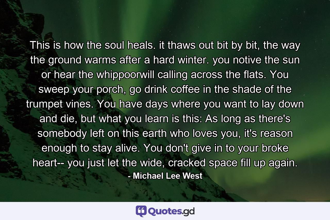 This is how the soul heals. it thaws out bit by bit, the way the ground warms after a hard winter. you notive the sun or hear the whippoorwill calling across the flats. You sweep your porch, go drink coffee in the shade of the trumpet vines. You have days where you want to lay down and die, but what you learn is this: As long as there's somebody left on this earth who loves you, it's reason enough to stay alive. You don't give in to your broke heart-- you just let the wide, cracked space fill up again. - Quote by Michael Lee West