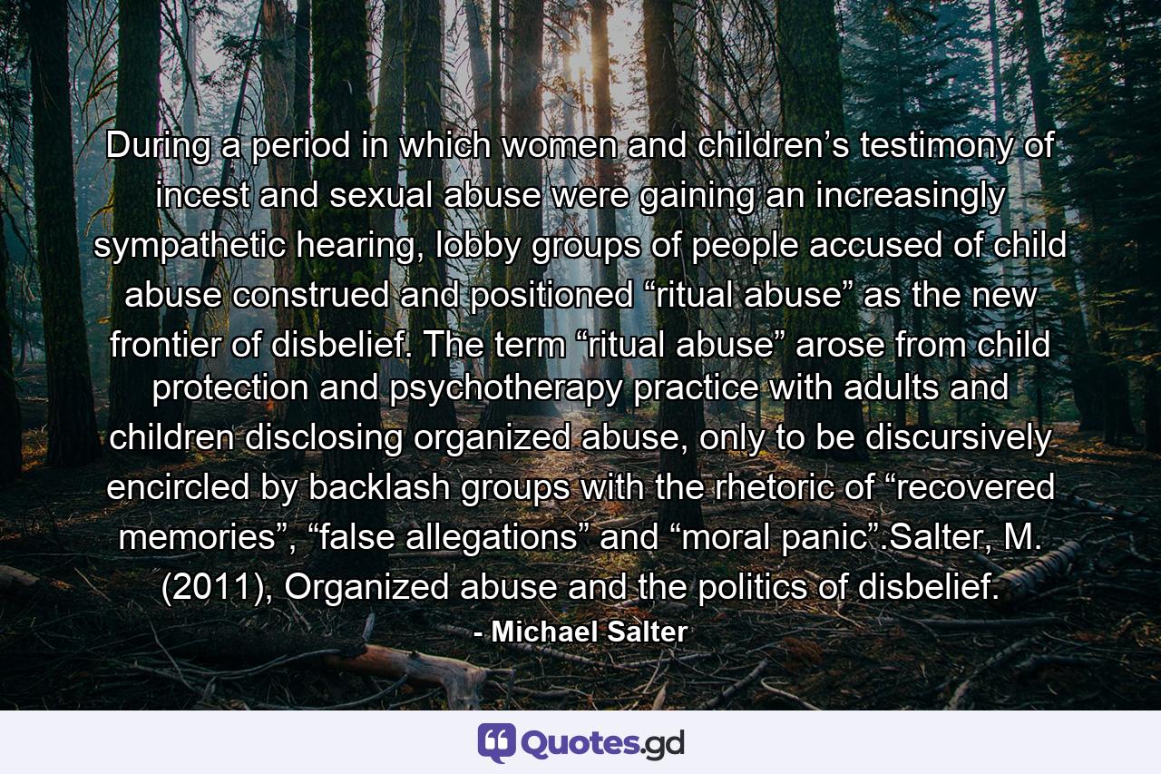 During a period in which women and children’s testimony of incest and sexual abuse were gaining an increasingly sympathetic hearing, lobby groups of people accused of child abuse construed and positioned “ritual abuse” as the new frontier of disbelief. The term “ritual abuse” arose from child protection and psychotherapy practice with adults and children disclosing organized abuse, only to be discursively encircled by backlash groups with the rhetoric of “recovered memories”, “false allegations” and “moral panic”.Salter, M. (2011), Organized abuse and the politics of disbelief. - Quote by Michael Salter