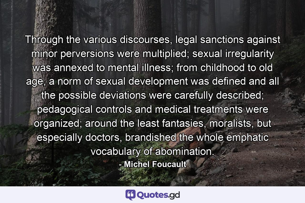 Through the various discourses, legal sanctions against minor perversions were multiplied; sexual irregularity was annexed to mental illness; from childhood to old age, a norm of sexual development was defined and all the possible deviations were carefully described; pedagogical controls and medical treatments were organized; around the least fantasies, moralists, but especially doctors, brandished the whole emphatic vocabulary of abomination. - Quote by Michel Foucault