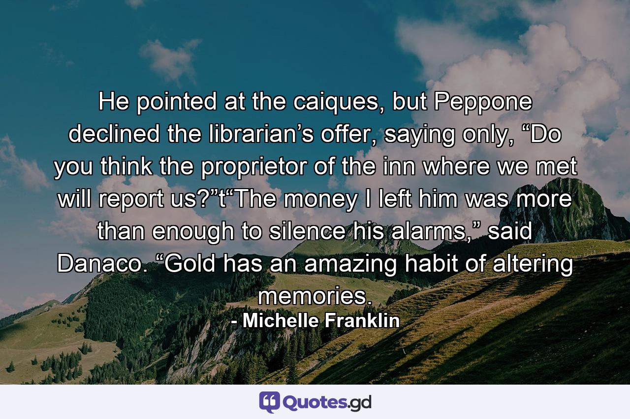 He pointed at the caiques, but Peppone declined the librarian’s offer, saying only, “Do you think the proprietor of the inn where we met will report us?”t“The money I left him was more than enough to silence his alarms,” said Danaco. “Gold has an amazing habit of altering memories. - Quote by Michelle Franklin