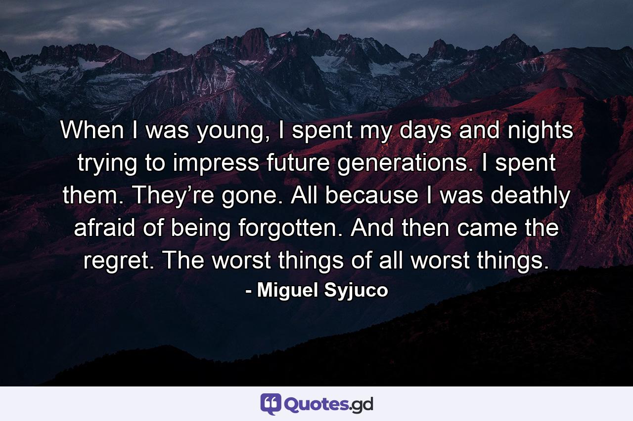 When I was young, I spent my days and nights trying to impress future generations. I spent them. They’re gone. All because I was deathly afraid of being forgotten. And then came the regret. The worst things of all worst things. - Quote by Miguel Syjuco