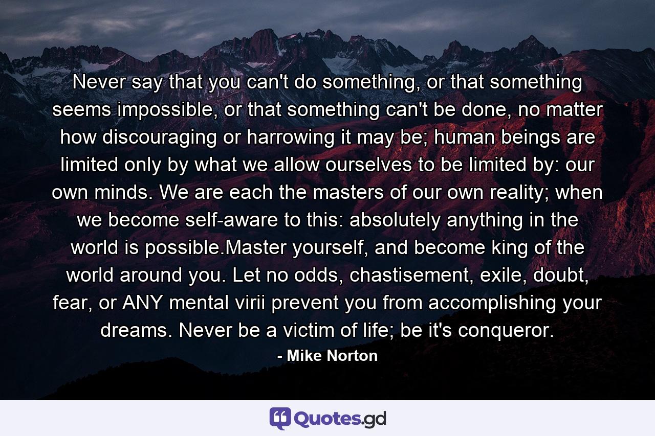 Never say that you can't do something, or that something seems impossible, or that something can't be done, no matter how discouraging or harrowing it may be; human beings are limited only by what we allow ourselves to be limited by: our own minds. We are each the masters of our own reality; when we become self-aware to this: absolutely anything in the world is possible.Master yourself, and become king of the world around you. Let no odds, chastisement, exile, doubt, fear, or ANY mental virii prevent you from accomplishing your dreams. Never be a victim of life; be it's conqueror. - Quote by Mike Norton
