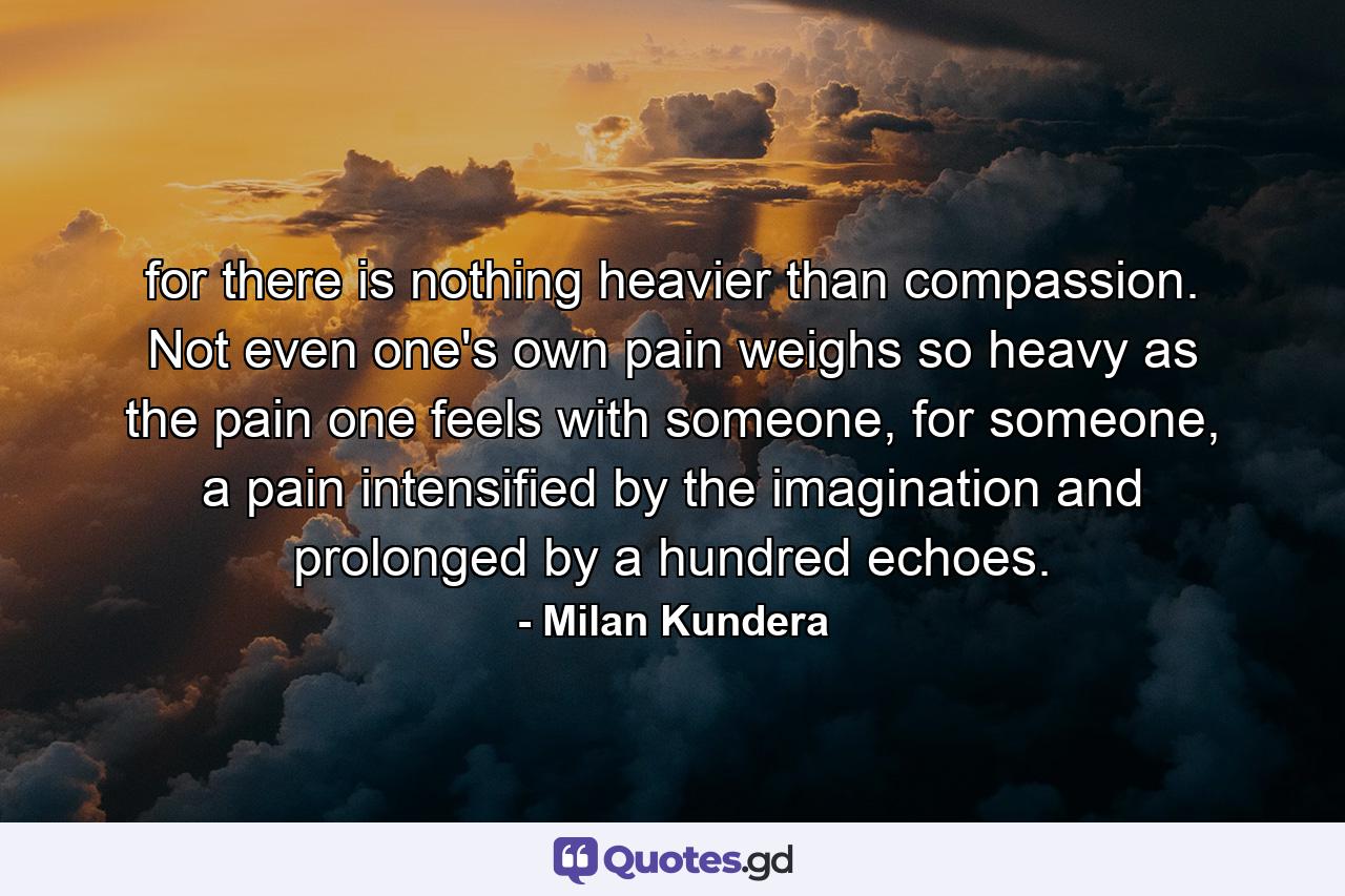 for there is nothing heavier than compassion. Not even one's own pain weighs so heavy as the pain one feels with someone, for someone, a pain intensified by the imagination and prolonged by a hundred echoes. - Quote by Milan Kundera