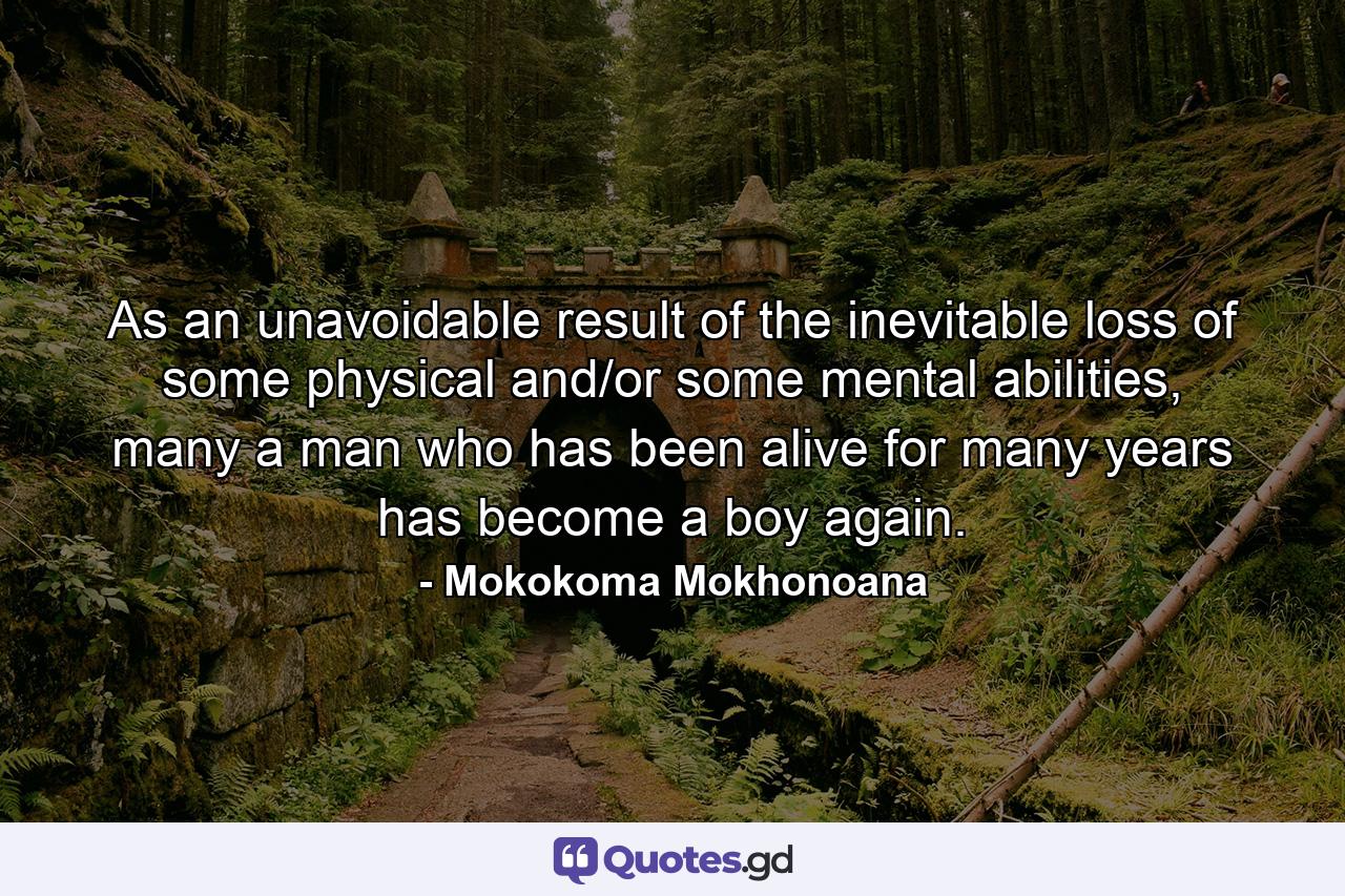 As an unavoidable result of the inevitable loss of some physical and/or some mental abilities, many a man who has been alive for many years has become a boy again. - Quote by Mokokoma Mokhonoana