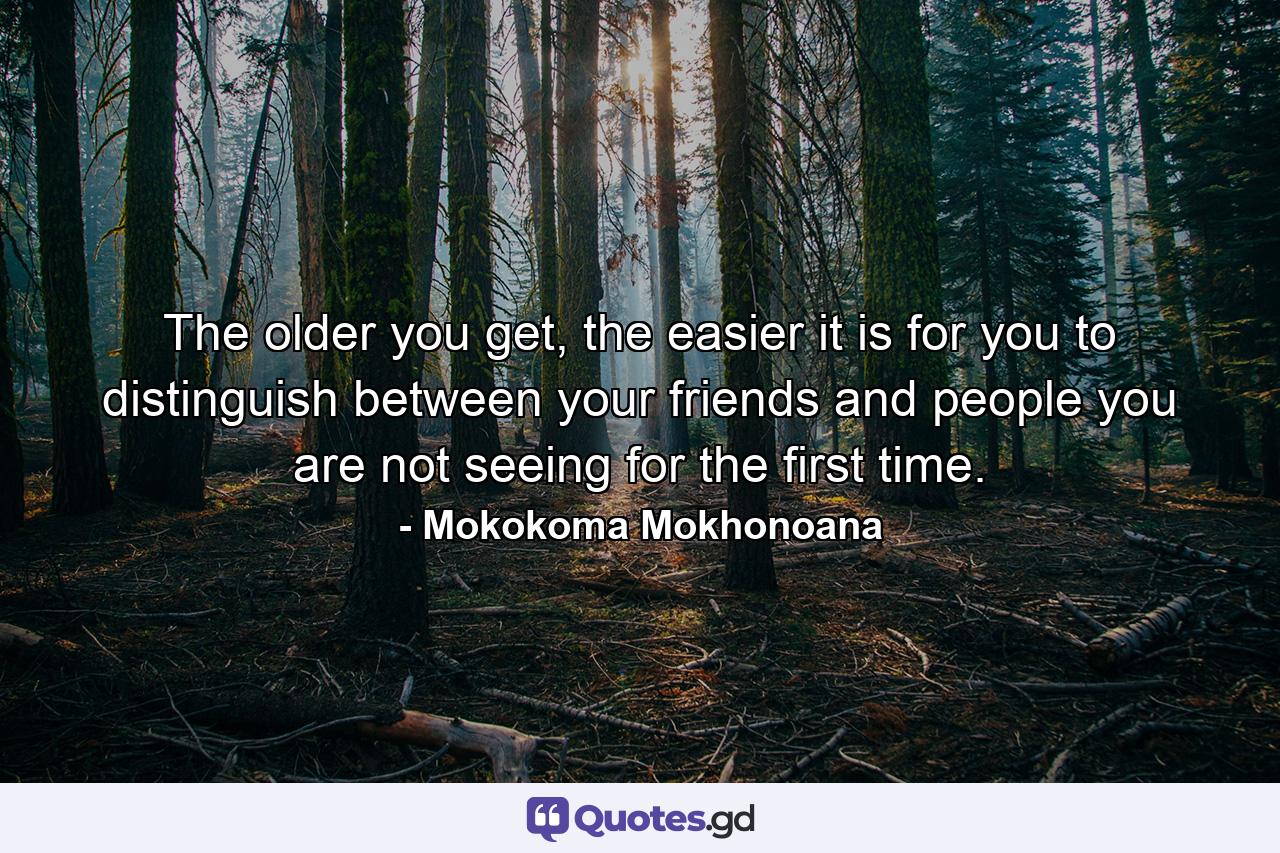 The older you get, the easier it is for you to distinguish between your friends and people you are not seeing for the first time. - Quote by Mokokoma Mokhonoana