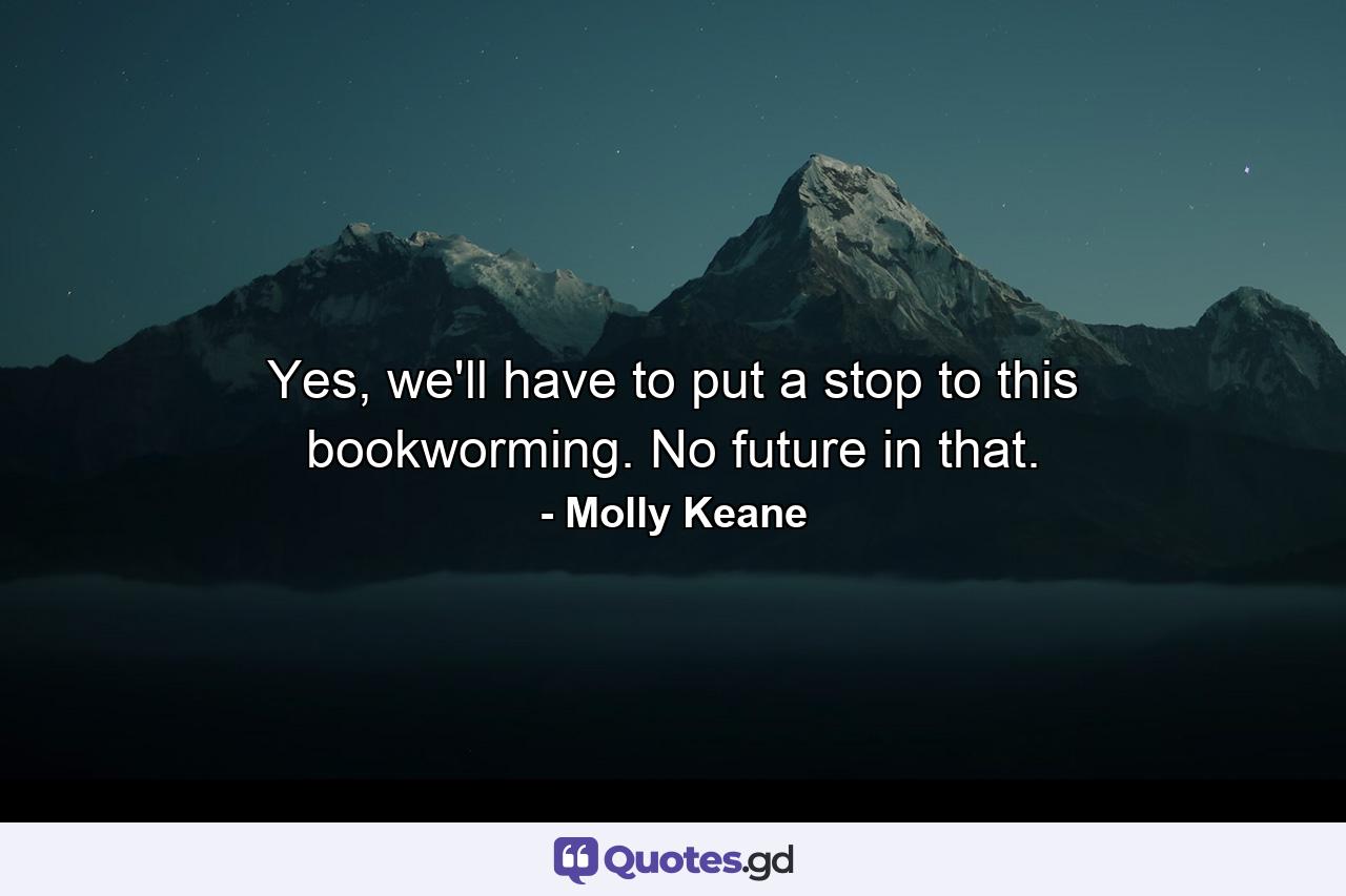 Yes, we'll have to put a stop to this bookworming. No future in that. - Quote by Molly Keane