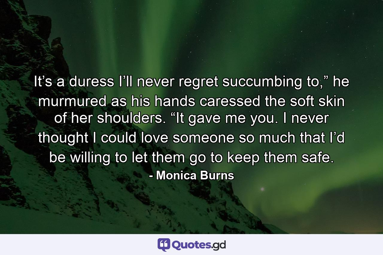 It’s a duress I’ll never regret succumbing to,” he murmured as his hands caressed the soft skin of her shoulders. “It gave me you. I never thought I could love someone so much that I’d be willing to let them go to keep them safe. - Quote by Monica Burns