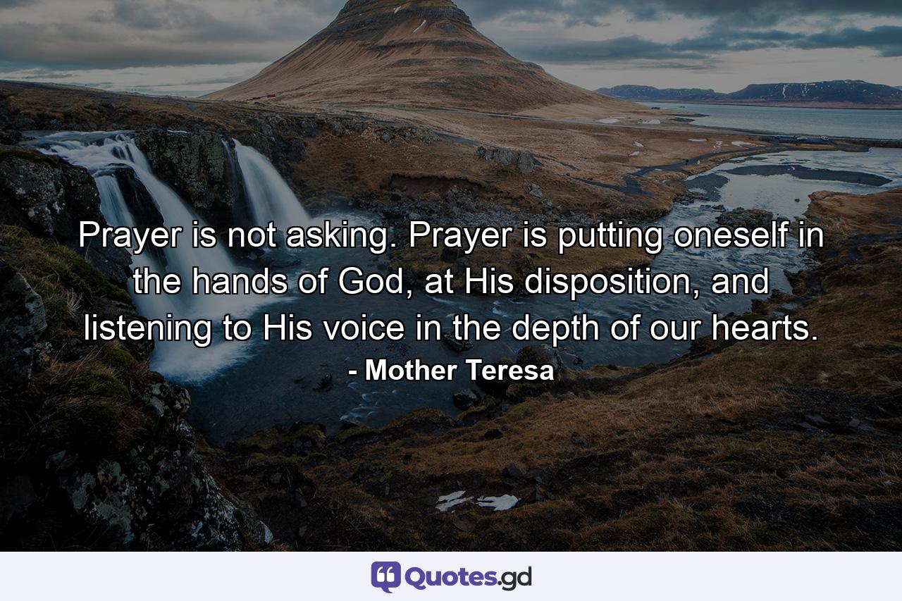 Prayer is not asking. Prayer is putting oneself in the hands of God, at His disposition, and listening to His voice in the depth of our hearts. - Quote by Mother Teresa