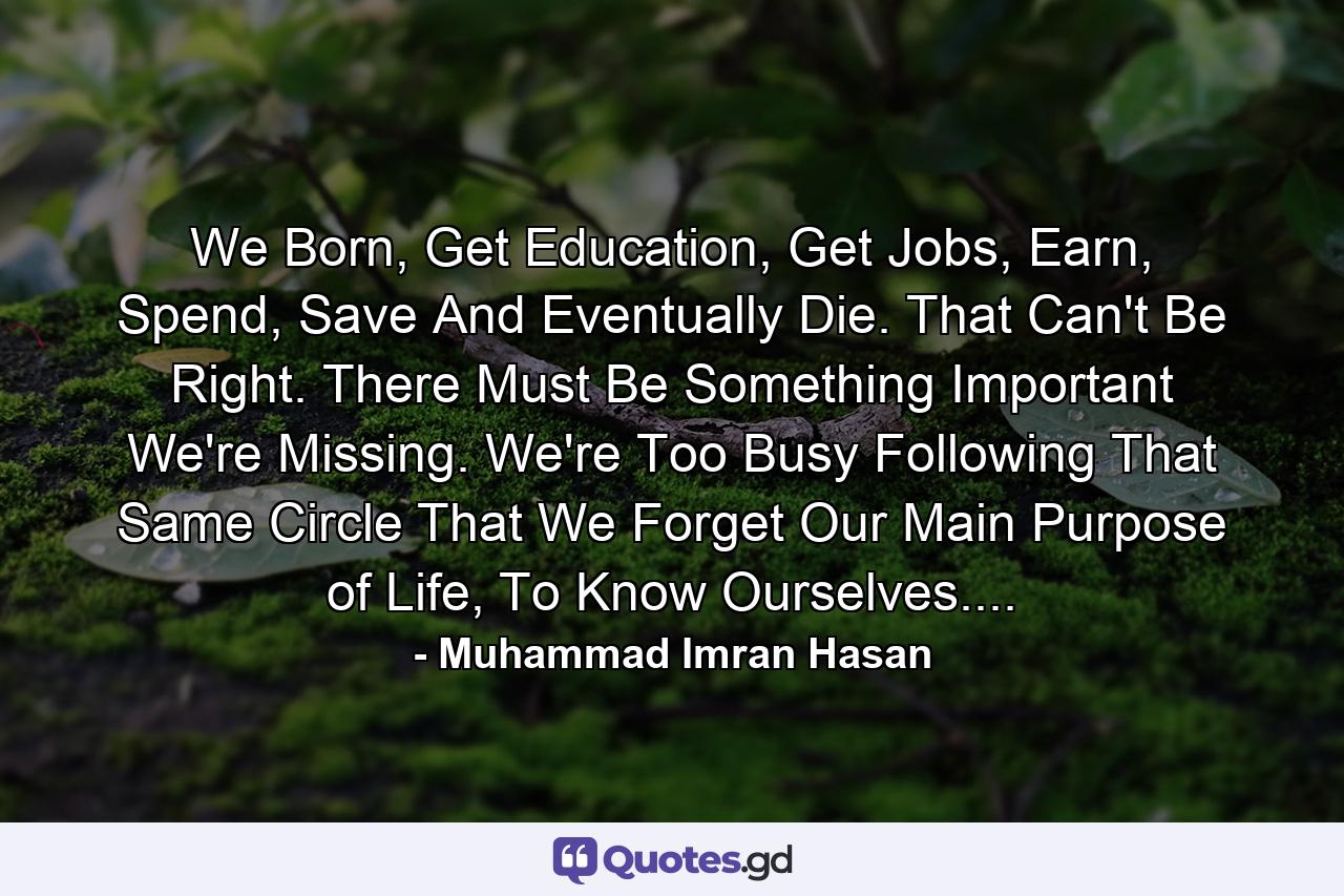 We Born, Get Education, Get Jobs, Earn, Spend, Save And Eventually Die. That Can't Be Right. There Must Be Something Important We're Missing. We're Too Busy Following That Same Circle That We Forget Our Main Purpose of Life, To Know Ourselves.... - Quote by Muhammad Imran Hasan