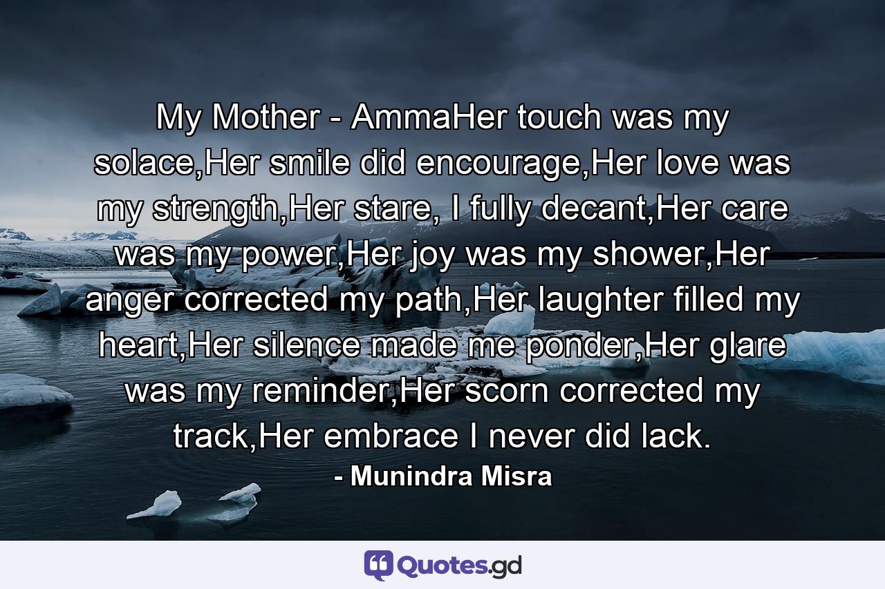 My Mother - AmmaHer touch was my solace,Her smile did encourage,Her love was my strength,Her stare, I fully decant,Her care was my power,Her joy was my shower,Her anger corrected my path,Her laughter filled my heart,Her silence made me ponder,Her glare was my reminder,Her scorn corrected my track,Her embrace I never did lack. - Quote by Munindra Misra