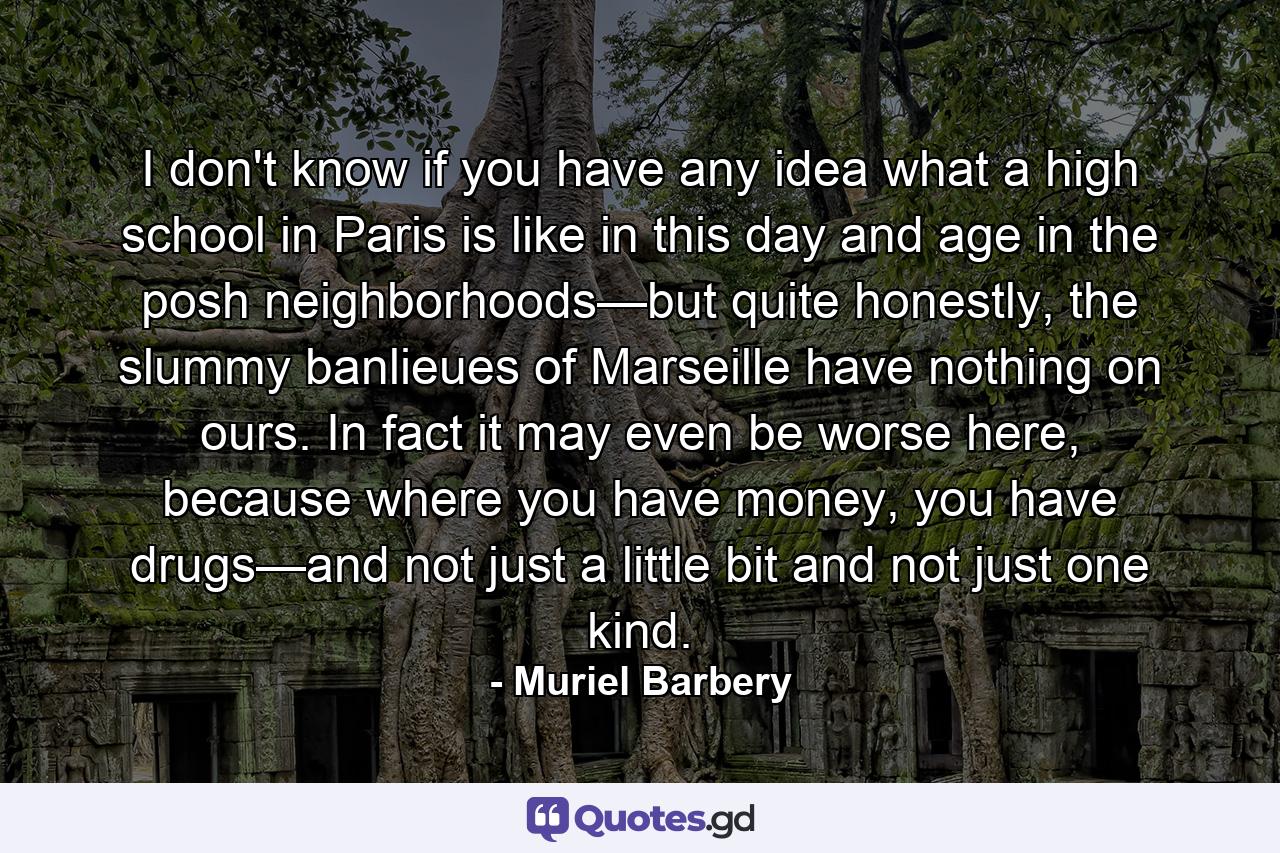 I don't know if you have any idea what a high school in Paris is like in this day and age in the posh neighborhoods—but quite honestly, the slummy banlieues of Marseille have nothing on ours. In fact it may even be worse here, because where you have money, you have drugs—and not just a little bit and not just one kind. - Quote by Muriel Barbery