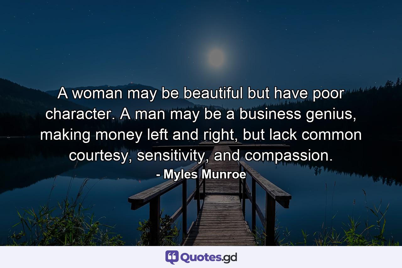 A woman may be beautiful but have poor character. A man may be a business genius, making money left and right, but lack common courtesy, sensitivity, and compassion. - Quote by Myles Munroe