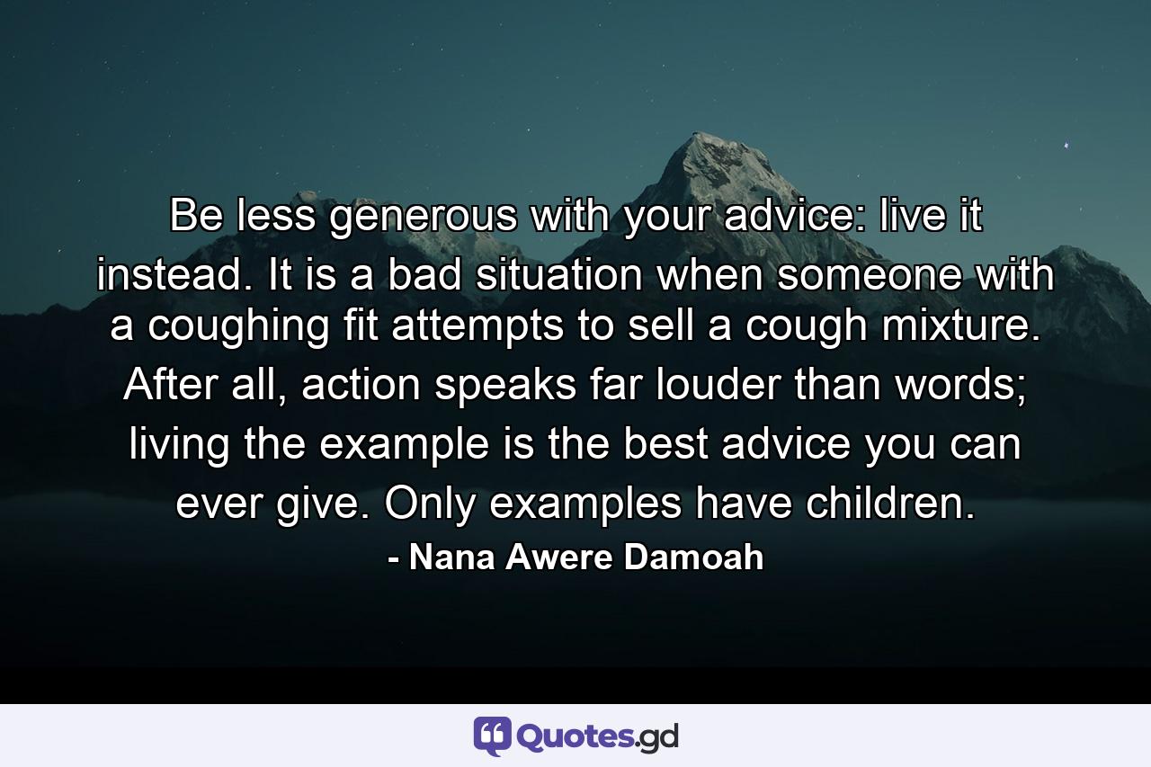 Be less generous with your advice: live it instead. It is a bad situation when someone with a coughing fit attempts to sell a cough mixture. After all, action speaks far louder than words; living the example is the best advice you can ever give. Only examples have children. - Quote by Nana Awere Damoah