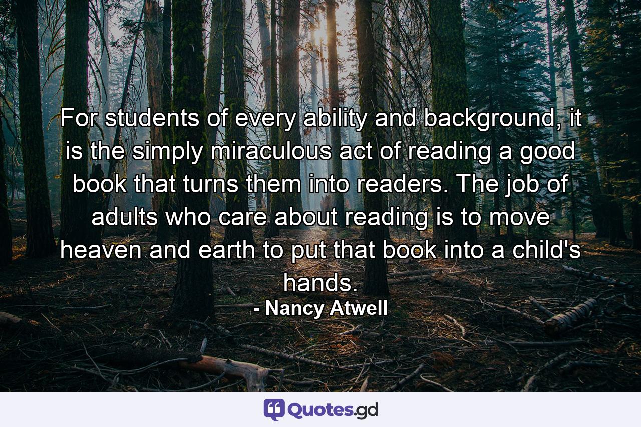 For students of every ability and background, it is the simply miraculous act of reading a good book that turns them into readers. The job of adults who care about reading is to move heaven and earth to put that book into a child's hands. - Quote by Nancy Atwell