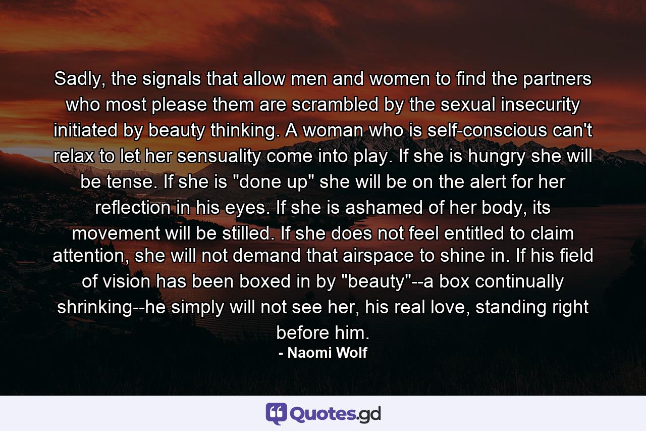 Sadly, the signals that allow men and women to find the partners who most please them are scrambled by the sexual insecurity initiated by beauty thinking. A woman who is self-conscious can't relax to let her sensuality come into play. If she is hungry she will be tense. If she is 