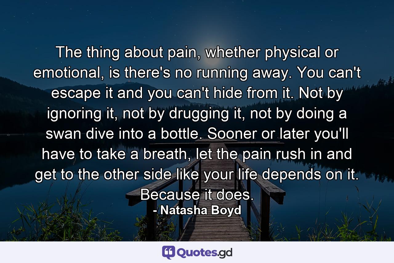 The thing about pain, whether physical or emotional, is there's no running away. You can't escape it and you can't hide from it. Not by ignoring it, not by drugging it, not by doing a swan dive into a bottle. Sooner or later you'll have to take a breath, let the pain rush in and get to the other side like your life depends on it. Because it does. - Quote by Natasha Boyd