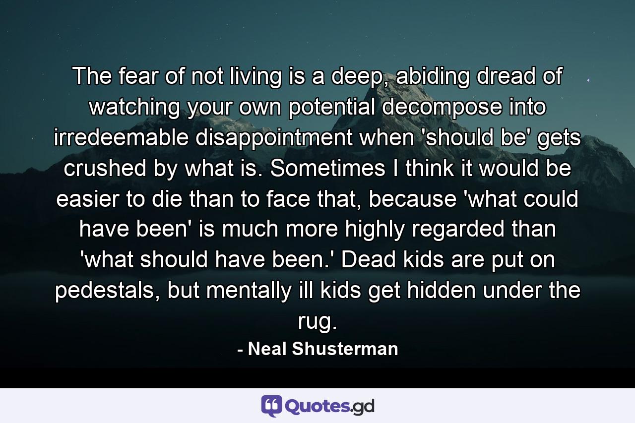 The fear of not living is a deep, abiding dread of watching your own potential decompose into irredeemable disappointment when 'should be' gets crushed by what is. Sometimes I think it would be easier to die than to face that, because 'what could have been' is much more highly regarded than 'what should have been.' Dead kids are put on pedestals, but mentally ill kids get hidden under the rug. - Quote by Neal Shusterman