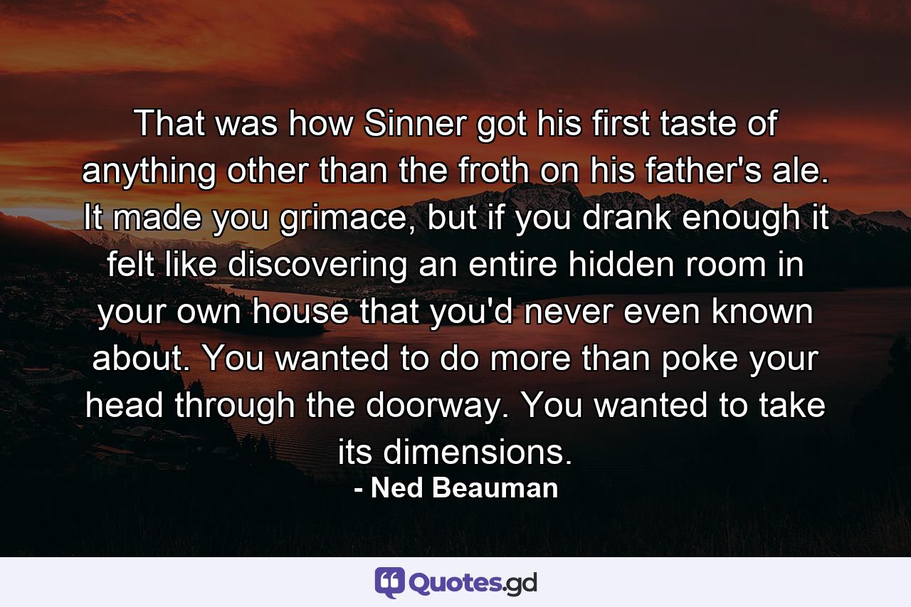 That was how Sinner got his first taste of anything other than the froth on his father's ale. It made you grimace, but if you drank enough it felt like discovering an entire hidden room in your own house that you'd never even known about. You wanted to do more than poke your head through the doorway. You wanted to take its dimensions. - Quote by Ned Beauman