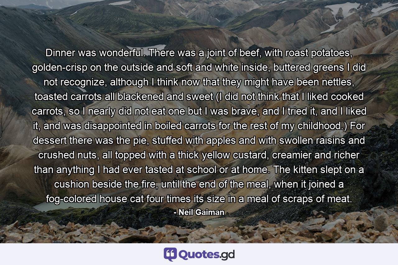 Dinner was wonderful. There was a joint of beef, with roast potatoes, golden-crisp on the outside and soft and white inside, buttered greens I did not recognize, although I think now that they might have been nettles, toasted carrots all blackened and sweet (I did not think that I liked cooked carrots, so I nearly did not eat one but I was brave, and I tried it, and I liked it, and was disappointed in boiled carrots for the rest of my childhood.) For dessert there was the pie, stuffed with apples and with swollen raisins and crushed nuts, all topped with a thick yellow custard, creamier and richer than anything I had ever tasted at school or at home. The kitten slept on a cushion beside the fire, until the end of the meal, when it joined a fog-colored house cat four times its size in a meal of scraps of meat. - Quote by Neil Gaiman