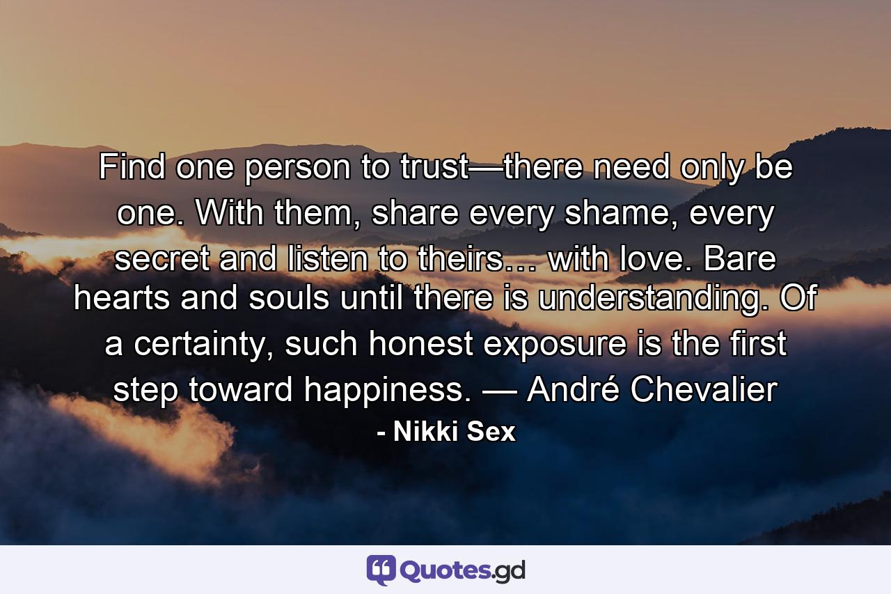 Find one person to trust—there need only be one. With them, share every shame, every secret and listen to theirs… with love. Bare hearts and souls until there is understanding. Of a certainty, such honest exposure is the first step toward happiness. — André Chevalier - Quote by Nikki Sex