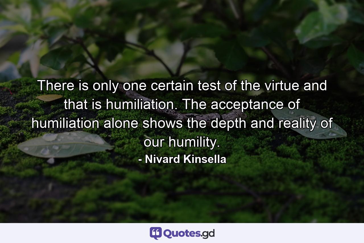 There is only one certain test of the virtue and that is humiliation. The acceptance of humiliation alone shows the depth and reality of our humility. - Quote by Nivard Kinsella