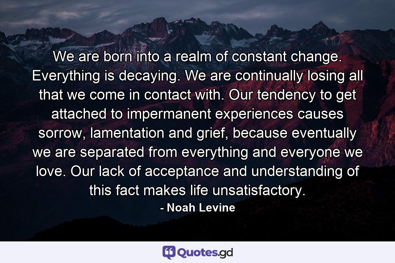 We are born into a realm of constant change. Everything is decaying. We are continually losing all that we come in contact with. Our tendency to get attached to impermanent experiences causes sorrow, lamentation and grief, because eventually we are separated from everything and everyone we love. Our lack of acceptance and understanding of this fact makes life unsatisfactory. - Quote by Noah Levine