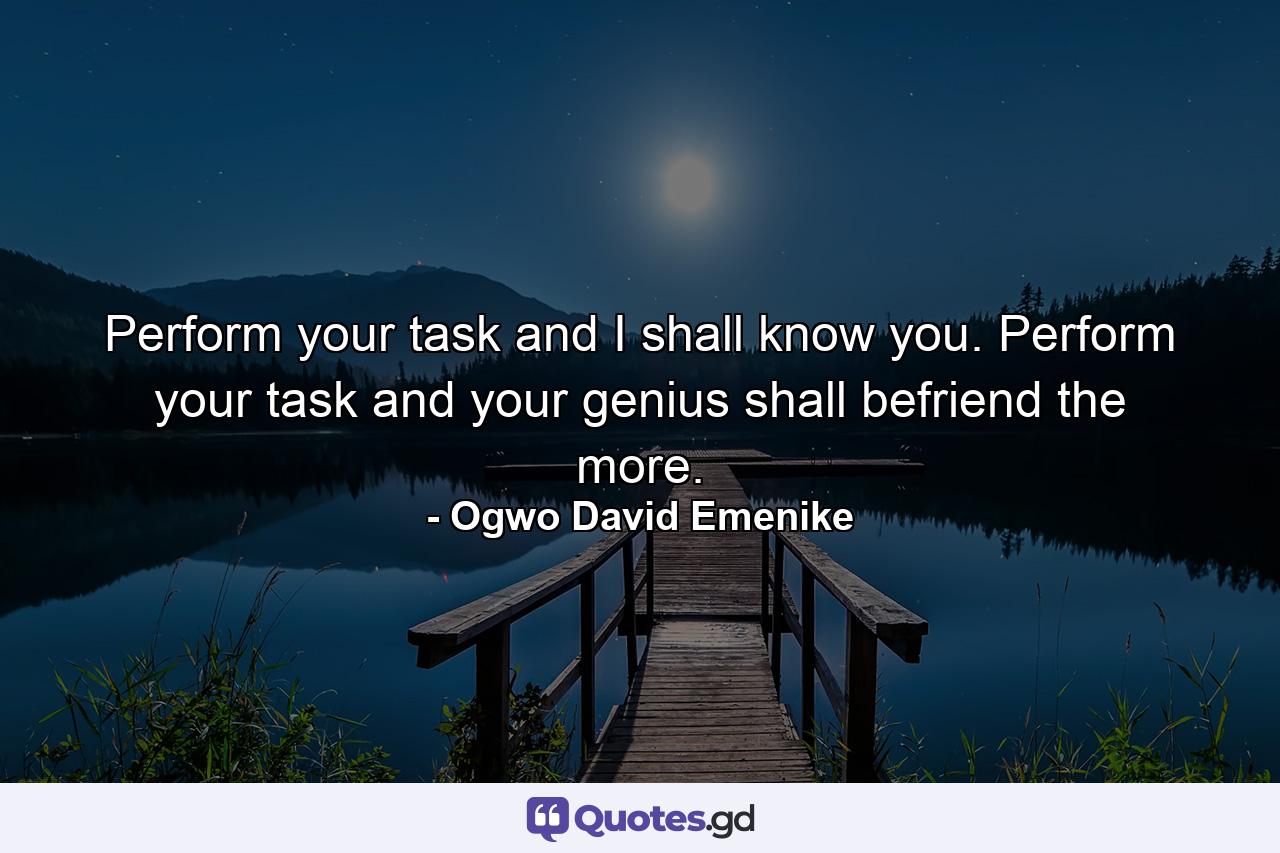 Perform your task and I shall know you. Perform your task and your genius shall befriend the more. - Quote by Ogwo David Emenike