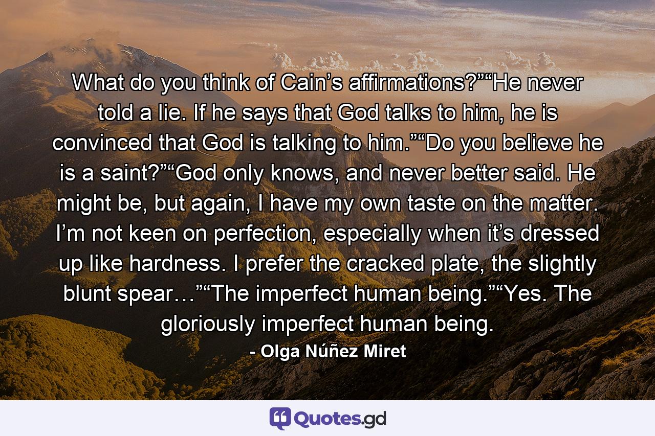 What do you think of Cain’s affirmations?”“He never told a lie. If he says that God talks to him, he is convinced that God is talking to him.”“Do you believe he is a saint?”“God only knows, and never better said. He might be, but again, I have my own taste on the matter. I’m not keen on perfection, especially when it’s dressed up like hardness. I prefer the cracked plate, the slightly blunt spear…”“The imperfect human being.”“Yes. The gloriously imperfect human being. - Quote by Olga Núñez Miret