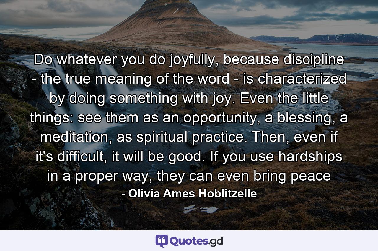 Do whatever you do joyfully, because discipline - the true meaning of the word - is characterized by doing something with joy. Even the little things: see them as an opportunity, a blessing, a meditation, as spiritual practice. Then, even if it's difficult, it will be good. If you use hardships in a proper way, they can even bring peace - Quote by Olivia Ames Hoblitzelle