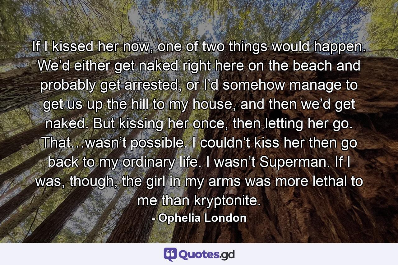 If I kissed her now, one of two things would happen. We’d either get naked right here on the beach and probably get arrested, or I’d somehow manage to get us up the hill to my house, and then we’d get naked. But kissing her once, then letting her go. That…wasn’t possible. I couldn’t kiss her then go back to my ordinary life. I wasn’t Superman. If I was, though, the girl in my arms was more lethal to me than kryptonite. - Quote by Ophelia London