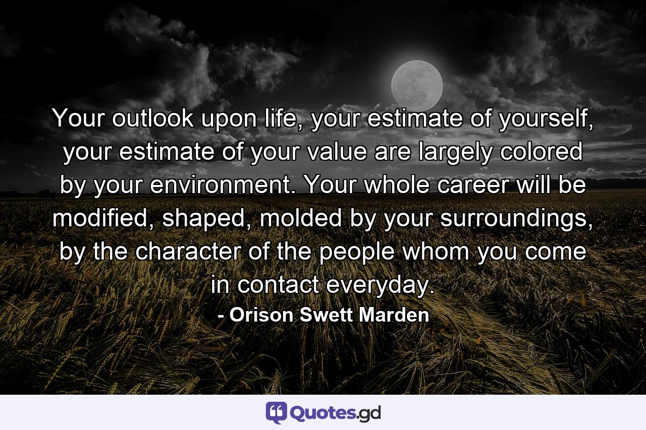 Your outlook upon life, your estimate of yourself, your estimate of your value are largely colored by your environment. Your whole career will be modified, shaped, molded by your surroundings, by the character of the people whom you come in contact everyday. - Quote by Orison Swett Marden