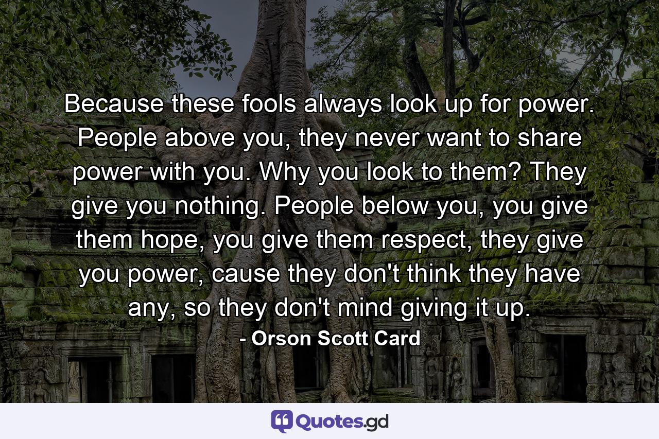 Because these fools always look up for power. People above you, they never want to share power with you. Why you look to them? They give you nothing. People below you, you give them hope, you give them respect, they give you power, cause they don't think they have any, so they don't mind giving it up. - Quote by Orson Scott Card