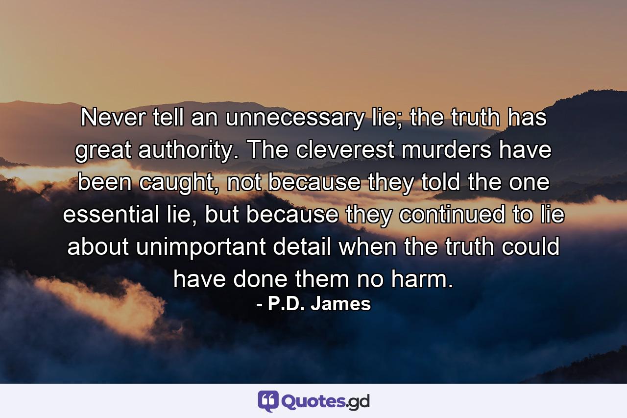 Never tell an unnecessary lie; the truth has great authority. The cleverest murders have been caught, not because they told the one essential lie, but because they continued to lie about unimportant detail when the truth could have done them no harm. - Quote by P.D. James