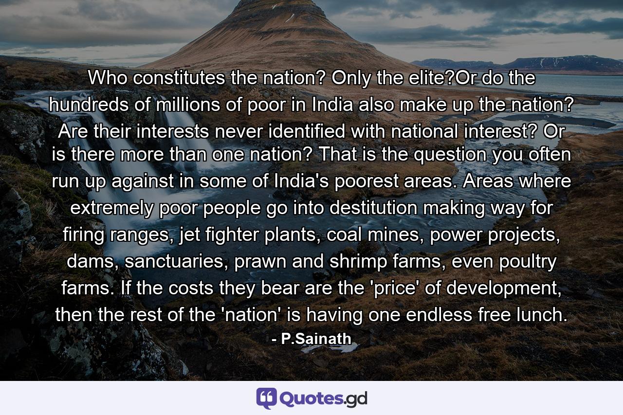 Who constitutes the nation? Only the elite?Or do the hundreds of millions of poor in India also make up the nation? Are their interests never identified with national interest? Or is there more than one nation? That is the question you often run up against in some of India's poorest areas. Areas where extremely poor people go into destitution making way for firing ranges, jet fighter plants, coal mines, power projects, dams, sanctuaries, prawn and shrimp farms, even poultry farms. If the costs they bear are the 'price' of development, then the rest of the 'nation' is having one endless free lunch. - Quote by P.Sainath