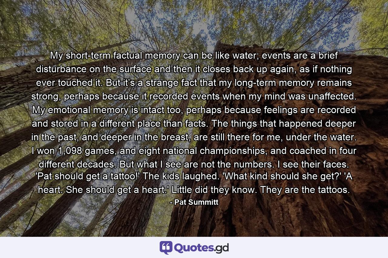 My short-term factual memory can be like water; events are a brief disturbance on the surface and then it closes back up again, as if nothing ever touched it. But it’s a strange fact that my long-term memory remains strong, perhaps because it recorded events when my mind was unaffected. My emotional memory is intact too, perhaps because feelings are recorded and stored in a different place than facts. The things that happened deeper in the past, and deeper in the breast, are still there for me, under the water. I won 1,098 games, and eight national championships, and coached in four different decades. But what I see are not the numbers. I see their faces. 'Pat should get a tattoo!' The kids laughed. 'What kind should she get?' 'A heart. She should get a heart.' Little did they know. They are the tattoos. - Quote by Pat Summitt